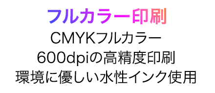 フルカラー印刷。CMYKフルカラー、600dpiの高精度印刷、環境に優しい水性インク使用